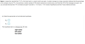 Spam: A researcher reported that 71.8% of all email sent in a recent month was spam. A system manager at a large corporation believes that the percentage
at his company may be 78%. He examines a random sample of 500 emails received at an email server, and finds that 369 of the messages are spam. Can
you conclude that less than 78% of emails are spam? Use both a = 0.10 and a = 0.01 levels of significance and the P-value method and Excel.
(a) State the appropriate null and alternate hypotheses.
Ho:
H₁:
This hypothesis test is a (Choose one) test.
right tailed
left tailed
two tailed