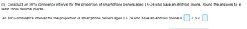 (b) Construct an 80% confidence interval for the proportion of smartphone owners aged 18-24 who have an Android phone. Round the answers to at
least three decimal places.
An 80% confidence interval for the proportion of smartphone owners aged 18-24 who have an Android phone is
<p<