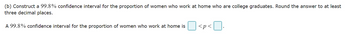 (b) Construct a 99.8% confidence interval for the proportion of women who work at home who are college graduates. Round the answer to at least
three decimal places.
A 99.8% confidence interval for the proportion of women who work at home is
<p<