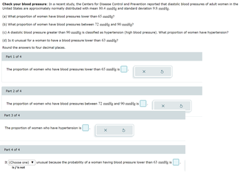 Check your blood pressure: In a recent study, the Centers for Disease Control and Prevention reported that diastolic blood pressures of adult women in the
United States are approximately normally distributed with mean 80.4 mmHg and standard deviation 9.8 mmHg.
(a) What proportion of women have blood pressures lower than 65 mmHg?
(b) What proportion of women have blood pressures between 72 mmHg and 90 mmHg?
(c) A diastolic blood pressure greater than 90 mmHg is classified as hypertension (high blood pressure). What proportion of women have hypertension?
(d) Is it unusual for a woman to have a blood pressure lower than 63 mmHg?
Round the answers to four decimal places.
Part 1 of 4
The proportion of women who have blood pressures lower than 65 mmHg is
Part 2 of 4
The proportion of women who have blood pressures between 72 mmHg and 90 mmHg is
Part 3 of 4
The proportion of women who have hypertension is
Part 4 of 4
X
x
X
It (Choose one) ▼ unusual because the probability of a woman having blood pressure lower than 63 mmHg is
is / is not