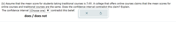 (b) Assume that the mean score for students taking traditional courses is 5.60. A college that offers online courses claims that the mean scores for
online courses and traditional courses are the same. Does the confidence interval contradict this claim? Explain.
The confidence interval (Choose one) contradict this belief.
does / does not
X