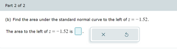 Part 2 of 2
(b) Find the area under the standard normal curve to the left of z = -1.52.
The area to the left of z = -1.52 is
X