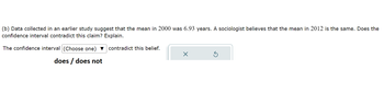 (b) Data collected in an earlier study suggest that the mean in 2000 was 6.93 years. A sociologist believes that the mean in 2012 is the same. Does the
confidence interval contradict this claim? Explain.
The confidence interval (Choose one) ▼ contradict this belief.
does / does not
x