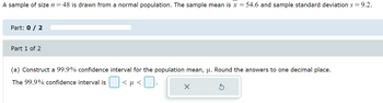 A sample of size n = 48 is drawn from a normal population. The sample mean is x = 54.6 and sample standard deviation s = 9.2.
Part: 0 / 2
Part 1 of 2
(a) Construct a 99.9% confidence interval for the population mean, µ. Round the answers to one decimal place.
<μ <
The 99.9% confidence interval is
×