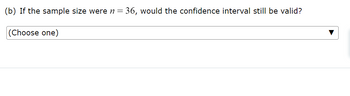 (b) If the sample size were n=
(Choose one)
= 36, would the confidence interval still be valid?