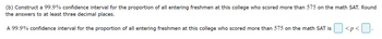 (b) Construct a 99.9% confidence interval for the proportion of all entering freshmen at this college who scored more than 575 on the math SAT. Round
the answers to at least three decimal places.
A 99.9% confidence interval for the proportion of all entering freshmen at this college who scored more than 575 on the math SAT is
<p<