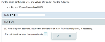 For the given confidence level and values of x and n, find the following.
x = 44, n=96, confidence level 80%
Part: 0 / 3
Part 1 of 3
(a) Find the point estimate. Round the answers to at least four decimal places, if necessary.
The point estimate for the given data is
X