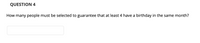 ### Question 4

How many people must be selected to guarantee that at least 4 have a birthday in the same month?

[Text Box for Input] 

---

The question is asking for the minimum number of people that need to be chosen to ensure that at least four of them share a birthday month.

This type of problem is usually solved using the Pigeonhole Principle. The principle states that if *n* items are put into *m* containers, with *n > m*, then at least one container must contain more than one item. 

In this scenario, the containers are the months of the year (12 in total), and we want at least one month to contain at least 4 birthdays. 

To solve:
1. Realize that each of the 12 months can have up to 3 people without having 4 in any month.
2. Therefore, if each month has 3 people, we have 3 * 12 = 36 people.
3. Adding one more person (37th person) will guarantee that at least one month will have 4 people, because there are no more months left to distribute any new person without repeating.

Thus, the answer is 37.