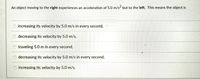 An object moving to the right experiences an acceleration of 5.0 m/s but to the left. This means the object is
O increasing its velocity by 5.0 m/s in every second,
O decreasing its velocity by 5.0 m/s,
O traveling 5.0 m in every second,
decreasing its velocity by 5.0 m/s in every second,
increasing its velocity by 5.0 m/s,
