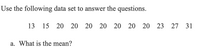 Use the following data set to answer the questions.
13 15 20 20 20 20 20 20 20 23 27 31
a. What is the mean?
