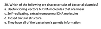 20. Which of the following are characteristics of bacterial plasmids?
a. Useful cloning vectors  
b. DNA molecules that are linear  
c. Self-replicating, extrachromosomal DNA molecules  
d. Closed circular structure  
e. They have all of the bacterium’s genetic information  