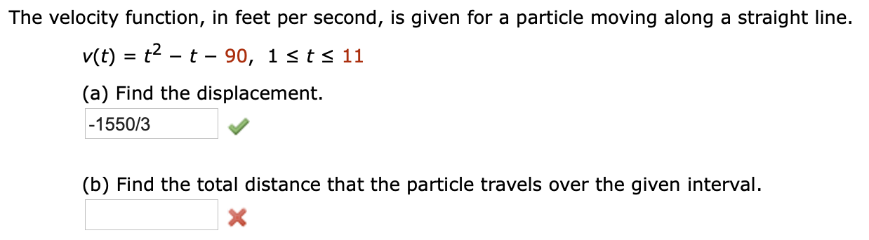 The velocity function, in feet per second, is given for a particle moving along a straight line.
v(t) t-t- 90, 1 <ts 11
(a) Find the displacement.
-1550/3
(b) Find the total distance that the particle travels over the given interval.
X
