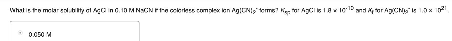 What is the molar solubility of AgCl in 0.10 M NaCN if the colorless complex ion Ag(CN), forms? Ksp for AgCl is 1.8 x 10-10 and Kf for Ag(CN)2 is 1.0 x 1021.
0.050 M
