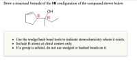 Draw a structural formula of the SR configuration of the compound shown below.
OH
(R
• Use the wedge/hash bond tools to indicate stereochemistry where it exists.
• Include H atoms at chiral centers only.
• If a group is achiral, do not use wedged or hashed bonds on it.
