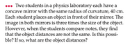 . Two students in a physics laboratory each have a
concave mirror with the same radius of curvature, 40 cm.
Each student places an object in front of their mirror. The
image in both mirrors is three times the size of the object.
However, when the students compare notes, they find
that the object distances are not the same. Is this possi-
ble? If so, what are the object distances?
