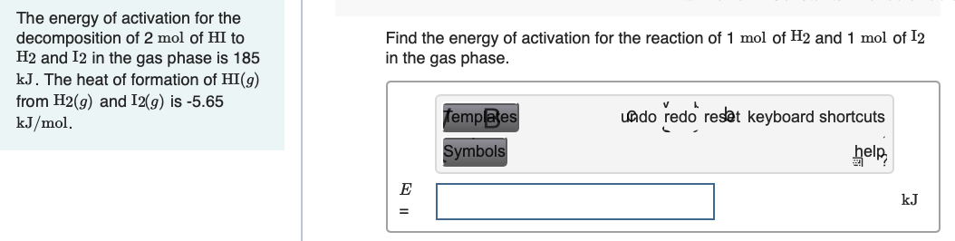 The energy of activation for the
decomposition of 2 mol of HI to
H2 and I2 in the gas phase is 185
kJ. The heat of formation of HI(g)
from H2(g) and I2(g) is -5.65
kJ/mol.
Find the energy of activation for the reaction of 1 mol of H2 and 1 mol of I2
in the gas phase.
Templaes
uado redo reset keyboard shortcuts
Symbols
help,
kJ
