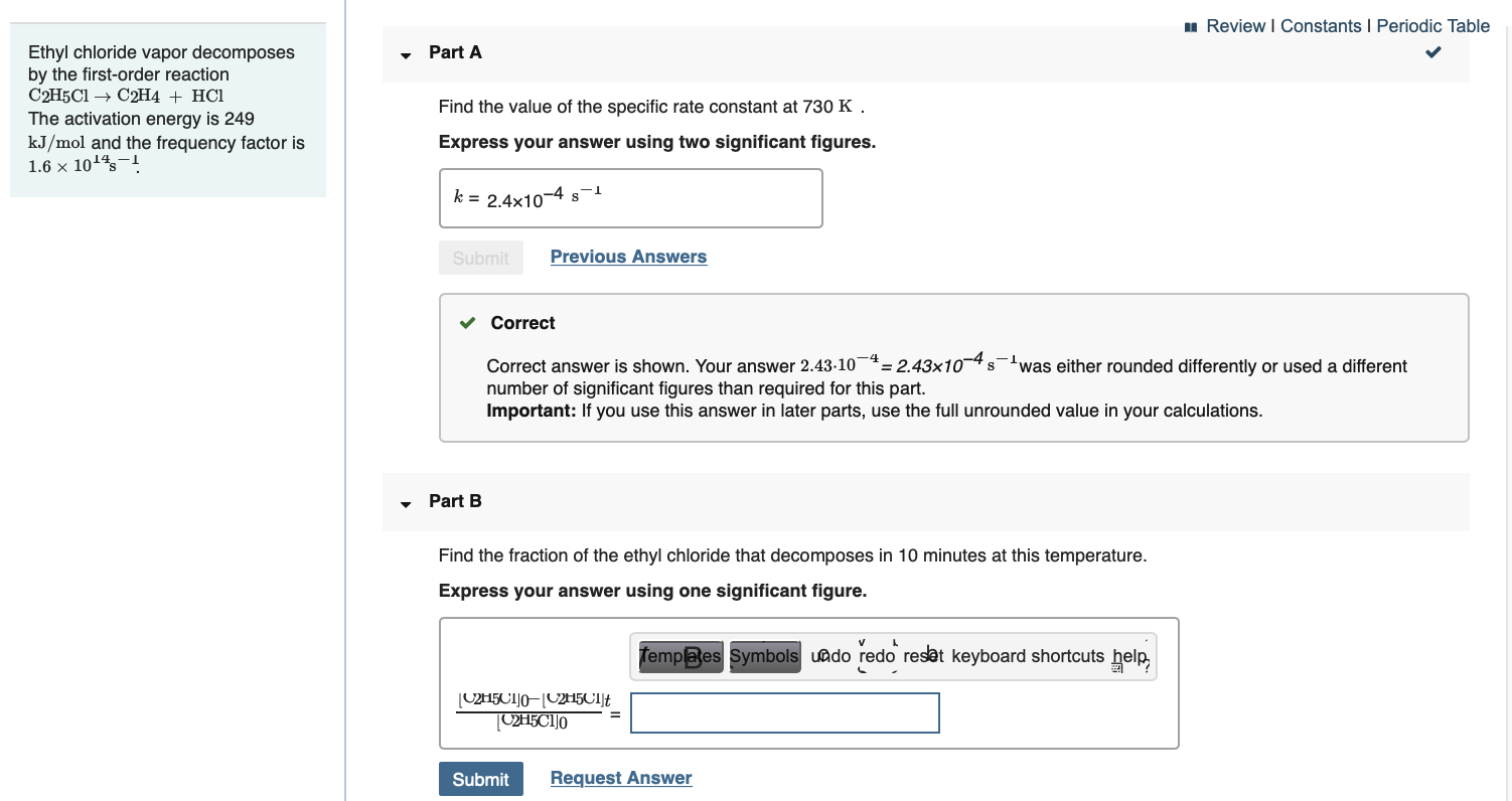 1 Review I Constants I Periodic Table
Ethyl chloride vapor decomposes
by the first-order reaction
C2H5C1 → C2H4 + HCl
The activation energy is 249
• Part A
Find the value of the specific rate constant at 730 K .
kJ/mol and the frequency factor is
1.6 × 1014s-!
Express your answer using two significant figures.
k = 2.4x10-4 s
Previous Answers
Submit
v Correct
= 2.43x10-4 s-'was either rounded differently or used a different
Correct answer is shown. Your answer 2.43-10*:
number of significant figures than required for this part.
Important: If you use this answer in later parts, use the full unrounded value in your calculations.
Part B
Find the fraction of the ethyl chloride that decomposes in 10 minutes at this temperature.
Express your answer using one significant figure.
Templaes Symbols uado redo reset keyboard shortcuts help,
[C2H5CI]0–[C2H5CIJf
[C2H5C1]o
Request Answer
Submit
