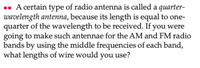 • A certain type of radio antenna is called a quarter-
wavelength antenna, because its length is equal to one-
quarter of the wavelength to be received. If you were
going to make such antennae for the AM and FM radio
bands by using the middle frequencies of each band,
what lengths of wire would you use?
