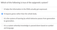 Which of the following is true of the epigenetic system?
It helps the information in the DNA actually get expressed.
It impacts genes rather than the whole body.
It is the system of learning by which behavior passes from generation
to generation.
O It is a system whereby knowledge is passed down based on symbol
and language.
