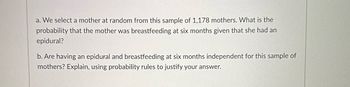 a. We select a mother at random from this sample of 1,178 mothers. What is the
probability that the mother was breastfeeding at six months given that she had an
epidural?
b. Are having an epidural and breastfeeding at six months independent for this sample of
mothers? Explain, using probability rules to justify your answer.