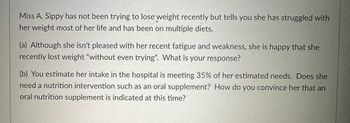 Miss A. Sippy has not been trying to lose weight recently but tells you she has struggled with
her weight most of her life and has been on multiple diets.
(a) Although she isn't pleased with her recent fatigue and weakness, she is happy that she
recently lost weight "without even trying". What is your response?
(b) You estimate her intake in the hospital is meeting 35% of her estimated needs. Does she
need a nutrition intervention such as an oral supplement? How do you convince her that an
oral nutrition supplement is indicated at this time?