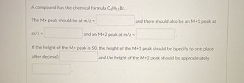 A compound has the chemical formula C8H₁5Br.
The M+ peak should be at m/z =
m/z =
and an M+2 peak at m/z =
and there should also be an M+1 peak at
If the height of the M+ peak is 50, the height of the M+1 peak should be (specify to one place
after decimal)
and the height of the M+2 peak should be approximately