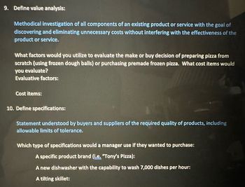 9. Define value analysis:
Methodical investigation of all components of an existing product or service with the goal of
discovering and eliminating unnecessary costs without interfering with the effectiveness of the
product or service.
What factors would you utilize to evaluate the make or buy decision of preparing pizza from
scratch (using frozen dough balls) or purchasing premade frozen pizza. What cost items would
you evaluate?
Evaluative factors:
Cost items:
10. Define specifications:
Statement understood by buyers and suppliers of the required quality of products, including
allowable limits of tolerance.
Which type of specifications would a manager use if they wanted to purchase:
A specific product brand (i.e. "Tony's Pizza):
A new dishwasher with the capability to wash 7,000 dishes per hour:
A tilting skillet: