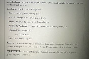 Using Exchange List data, estimate the calories and macronutrients for each menu item and
the totals for the menu.
Standard serving sizes per Exchange List:
Starch: 1 serving size is 1/3 cup quinoa
Fruit: 1 serving size is 17 small grapes (3 oz).
Sweets/Desserts: 12 oz. soda = 2.5 carb choices
Nonstarchy Vegetables: ½ cup cooked vegetables, ½ cup vegetable juice
Meat and Meat Substitutes:
Lean: 1 oz. tilapia
Fats: 1 tsp. butter, 1 tsp. oil
Menu: 5 oz. broiled tilapia, 1 cup quinoa, 1 cup roasted asparagus, 2 tsp. olive oil for
roasting asparagus, ½ cup low sodium V-8 juice, 17 small grapes, 12 oz. regular root beer.
QUESTION: For the entire menu, what are the carb choices, carb grams, protein
grams, fat grams and calories?