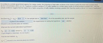 According to a certain government agency for a large country, the proportion of fatal traffic accidents in the country in which the driver had a positive blood
alcohol concentration (BAC) is 0.32. Suppose a random sample of 112 traffic fatalities in a certain region results in 48 that involved a positive BAC. Does the
sample evidence suggest that the region has a higher proportion of traffic fatalities involving a positive BAC than the country at the a= 0.01 level of significance?
Because npo (1-Po) = = 24.4 > 10, the sample size is less than 5% of the population size, and the sample
the requirements for testing the hypothesis are
satisfied.
is given to be random,
(Round to one decimal place as needed.)
What are the null and alternative hypotheses?
0.32 versus H₁: P
Ho: P
(Type integers or decimals. Do not round.)
Find the test statistic, Zo-
Zo
=
=
>
0.32
(Round to two decimal places as needed.)
جاے