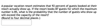 A popular vacation resort estimates that 92 percent of guests booked at their
resort actually show up. If the resort books 87 guests for which the maximum
number is 85, what is the probability that the number of guests who show up
will exceed the capacity of the resort?
(Round to four decimal places.)
