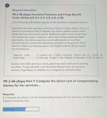 Required information
PR 2-46 (Algo) Overtime Premiums and Fringe Benefit
Costs; Airline (LO 2-1, 2-3, 2-5, 2-9, 2-10)
[The following information applies to the questions displayed below.]
Heartland Airways operates commuter flights in three states. Due to a
political convention held in Topeka, the airline added several extra
flights during a two-week period. Additional cabin crews were hired
on a temporary basis. However, rather than hiring additional flight
attendants, the airline used its current attendants on overtime.
Ushanti Gaines worked the following schedule on August 10. All of
Gaines's flights on that day were extra flights that the airline would
not normally fly.
Regular time: 2 round-trip flights between Topeka and St. Louis (8
Overtime:
1 one-way flight from Topeka to Kansas City (4 hours)
Gaines earns $12 per hour and is paid time and a half when working
overtime. Fringe benefits cost the airline $4 per hour for any hour
worked, regardless of whether it is a regular or overtime hour.
PR 2-46 (Algo) Part 1: Compute the direct cost of compensating
Gaines for her services...
Required:
1. Compute the direct cost of compensating Gaines for her services on the flight from
Topeka to Kansas City.
Direct cost