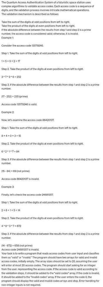 The Quantum Access Authentication System of a futuristic space station uses
complex algorithms to validate access codes. Each access code is a sequence of
digits, and the validation process involves intricate mathematical operations.
The validation mechanism is described as follows:
Take the sum of the digits at odd positions from left to right.
Take the product of the digits at even positions from left to right.
If the absolute difference between the results from step 1 and step 2 is a prime
number, the access code is considered valid; otherwise, it is invalid.
Example 1:
Consider the access code 13579246.
Step 1. Take the sum of the digits at odd positions from left to right.
1+5+9+2=17
Step 2. Take the product of the digits at even positions from left to right.
3*7*2*6=252
Step 3. If the absolute difference between the results from step 1 and step 2 is a prime
number.
17-252) 235 (prime)
Access code 13579246 is valid.
Example 2:
Now, let's examine the access code 86420137.
Step 1. Take the sum of the digits at odd positions from left to right.
8+4+0+3=15
Step 2. Take the product of the digits at even positions from left to right.
6*2*1*7=84
Step 3. If the absolute difference between the results from step 1 and step 2 is a prime
number.
115-841=69 (not prime)
Access code 86420137 is invalid.
Example 3:
Finally, let's check the access code 24681357.
Step 1. Take the sum of the digits at odd positions from left to right.
2+6+1+5=14
Step 2. Take the product of the digits at even positions from left to right.
4*8*3*7=672
Step 3. If the absolute difference between the results from step 1 and step 2 is a prime
number.
114-6721 = 658 (not prime)
Access code 24681357 is invalid.
Your task is to write a program that reads access codes from user input and classifies
them as "valid" or "invalid." The program should have two arrays for valid and invalid
access codes, initially empty. The array sizes should be set to 20, assuming the user
will enter at most 20 access codes. The program should start asking for an integer
from the user, representing the access code. If the access code is valid according to
the validation steps, it should be added to the "valid codes" array. If the code is invalid,
it should be added to the "invalid codes" array. If the user enters the code 0, the
program should display the valid and invalid codes arrays and stop. Error handling for
non-integer inputs is not required.