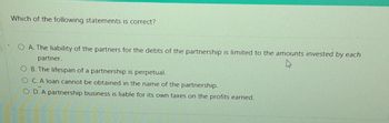 Which of the following statements is correct?
O A. The liability of the partners for the debts of the partnership is limited to the amounts invested by each
partner.
O B. The lifespan of a partnership is perpetual.
OC. A loan cannot be obtained in the name of the partnership.
OD. A partnership business is liable for its own taxes on the profits earned.