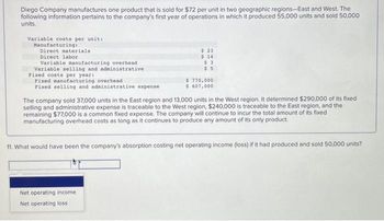 Diego Company manufactures one product that is sold for $72 per unit in two geographic regions-East and West. The
following information pertains to the company's first year of operations in which it produced 55,000 units and sold 50,000
units.
Variable costs per unit:
Manufacturing:
Direct materials
Direct labor
Variable manufacturing overhead
Variable selling and administrative
Fixed costs per year:
Fixed manufacturing overhead
Fixed selling and administrative expense
$ 23
$ 14
$3
$5
$ 770,000
$ 607,000
The company sold 37,000 units in the East region and 13,000 units in the West region. It determined $290,000 of its fixed
selling and administrative expense is traceable to the West region, $240,000 is traceable to the East region, and the
remaining $77,000 is a common fixed expense. The company will continue to incur the total amount of its fixed
manufacturing overhead costs as long as it continues to produce any amount of its only product.
Net operating income.
Net operating loss
11. What would have been the company's absorption costing net operating income (loss) if it had produced and sold 50,000 units?