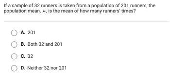 If a sample of 32 runners is taken from a population of 201 runners, the
population mean, , is the mean of how many runners' times?
O A. 201
O B. Both 32 and 201
C. 32
OD. Neither 32 nor 201