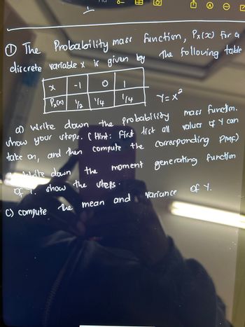 0-
x
-1
O
PxCx) 1/2 ¹14
|
□
The Probability mass function, Px(x) for a
discrete variable x is given by the following
table
of
C) compute
114
B
the
show the steps.
the mean and
O
Yaxa
a) write down the probability
show your steps. (Hint: first list all
take on, and then compute the corresponding PIMF)
Máte down
moment generating function
mass function.
values of I can
variance
of Y.