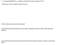 9. A concentrated Pb(NO3)2 (aq) solution is electrolyzed using a current of 10.5 A.
a) What mass of Pb(s) is plated out after 24 hours?
