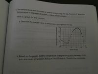 5. The temperature was recorded at several times during the day. Function 1 gives the
temperature in degrees Fahrenheit; n hours since midnight.
Here is a graph for this function.
a. Describe the overall trend of temperature throughout the day.
70
60
50
40
10
15
20
25
time of day
b. Based on the graph, did the temperature change more quickly between 10:00
a.m. and noon, or between 8:00 p.m. and 10:00 p.m.? Explain how you know.
temperature (Fahrenheit)
