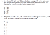 1. In a class of 16 girls and 13 boys, the boys averaged 75 on the last exam
and the girls averaged 83. What was the average (arithmetic mean) for
the class as a whole, rounded to the nearest tenth?
A. 72.0
В. 75.0
С. 79.0
D. 79.4
E. 83.2
2. If a pair of six-sided dice, with sides numbered 1 through 6, is tossed, what
is the probability that the sum of the two numbers is 4?
12
G.
Н.
J.
К. 1
F.
