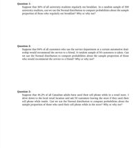 Question 1:
Suppose that 36% of all university students regularly eat breakfast. In a random sample of 300
university students, can we use the Normal distribution to compute probabilities about the sample
proportion of those who regularly eat breakfast? Why or why not?
Question 2:
Suppose that 84% of all customers who use the service department at a certain automotive deal-
ership would recommend the service to a friend. A random sample of 50 customers is taken. Can
we use the Normal distribution to compute probabilities about the sample proportion of those
who would recommend the service to a friend? Why or why not?
Question 3:
Suppose that 46.2% of all Canadian adults have used their cell phone while in a retail store. I
drive down to the local retail location and ask 50 customers leaving the store if they used their
cell phone while inside. Can we use the Normal distribution to compute probabilities about the
sample proportion of those who used their cell phone while in the store? Why or why not?
