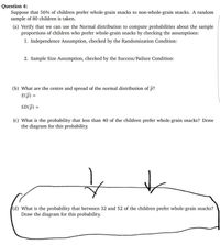 Question 4:
Suppose that 56% of children prefer whole-grain snacks to non-whole-grain snacks. A random
sample of 80 children is taken.
(a) Verify that we can use the Normal distribution to compute probabilities about the sample
proportions of children who prefer whole-grain snacks by checking the assumptions:
1. Independence Assumption, checked by the Randomization Condition:
2. Sample Size Assumption, checked by the Success/Failure Condition:
(b) What are the centre and spread of the normal distribution of p?
E(P) =
SD(f)
%D
(c) What is the probability that less than 40 of the children prefer whole-grain snacks? Draw
the diagram for this probability.
(d) What is the probability that between 32 and 52 of the children prefer whole-grain snacks?
Draw the diagram for this probability.
