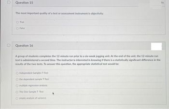 Question 15
The most important quality of a test or assessment instrument is objectivity.
True
O False
Question 16
A group of students completes the 12-minute run prior to a six-week jogging unit. At the end of the unit, the 12-minute run
test is administered a second time. The instructor is interested in knowing if there is a statistically significant difference in the
results of the two tests. To answer this question, the appropriate statistical test would be:
O Independent Samples T-Test
O the dependent sample T-Test
O multiple regression analysis.
The One Sample T-Test
O simple analysis of variance.
ts