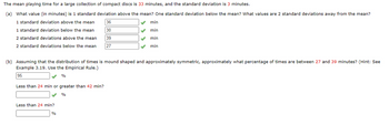 The mean playing time for a large collection of compact discs is 33 minutes, and the standard deviation is 3 minutes.
(a) What value (in minutes) is 1 standard deviation above the mean? One standard deviation below the mean? What values are 2 standard deviations away from the mean?
36
1 standard deviation above the mean
1 standard deviation below the mean
30
2 standard deviations above the mean
39
2 standard deviations below the mean
27
Less than 24 min or greater than 42 min?
%
(b) Assuming that the distribution of times is mound shaped and approximately symmetric, approximately what percentage of times are between 27 and 39 minutes? (Hint: See
Example 3.19. Use the Empirical Rule.)
95
%
Less than 24 min?
✔ min
✔
min
min
min
%
✓