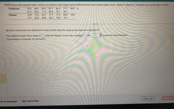 The following data represent exam scores in a statistics class taught using traditional lecture and a class taught using a "flipped classroom. Complete parts (a) through (c) below.
Traditional
70.8 68.9 80.2 67.7 84.3 77.7 56.6
81.2 80.9 71.2 63.9 70.1 59.7
75.6 72.3 63.1 71.7
75.7 82.8 69.8 90.7 78.6 76,7
Flipped
77.0 90.6 79.8
aw an example Get more help.
CITE
(a) Which course has more dispersion in exam scores using the range as the measure of dispersion?
while the "flipped course has a range
The
The traditional course has a range of
(Type integers or decimals. Do not round.)
course has more dispersion
Clear all