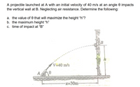 A projectile launched at A with an initial velocity of 40 m/s at an angle 0 impacts
the vertical wall at B. Neglecting air resistance. Determine the following:
a. the value of 0 that will maximize the height "h"?
b. the maximum height “h"
c. time of impact at "B"
V=40 m/s
A,
-x=D30m-
कि
