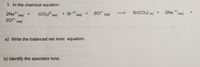 1. In the chemical equation:
2CI- (aq)
Sr(CO3) (s)
2Na
1+
(аq)
(CO3) (aq)
+Sr 2* (aq) +
2NA1* (aq)
2C11- (aq)
+
a) Write the balanced net ionic equation.
b) Identify the spectator ions.
