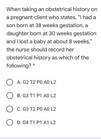 When taking an obstetrical history on
a pregnant client who states, "I had a
son born at 38 weeks gestation, a
daughter born at 30 weeks gestation
and I lost a baby at about 8 weeks,"
the nurse should record her
obstetrical history as which of the
following?
A. G2 T2 PO AO L2
B. G3 T1 P1 AO L2
C. G3 T2 PO AO L2
O D. G4 T1 P1 A1 L2
