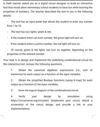 A math teacher asked you as a digital circuit designer to build an interactive
tool that would allow elementary school students to have fun while learning the
properties of numbers. The teacher described the tool to you in the following
details:
-
The tool has an input panel that allows the student to enter any number
from 1 to 10.
-
-
-
The tool has two lights: green & red.
If the student enters an even number, the green light will turn on.
If the student enters a prime number, the red light will turn on.
Of course, green & red lights can turn on together, depending on the
properties of the entered number.
Your task is to design and implement the underlying combinational circuit for
this interactive tool. Answer the following questions:
1. Obtain the canonical algebraic expressions (i.e., sum of
minterms) for each output as a function of the input variables.
2. Obtain the simplified Boolean functions (using K-map) for each
output as a function of the input variables.
Draw the logical diagram of the combinational circuit.
3.
4. Verify
your
design
by
simulation
using
https://circuitverse.org/simulator (implement your circuit, attach a
screenshot of the circuit design, and provide a link to your
implementation).