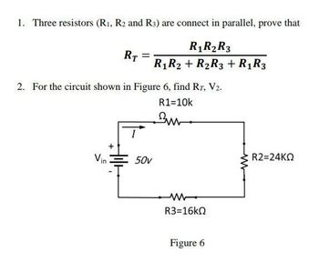 1. Three resistors (R1, R2 and R3) are connect in parallel, prove that
RT
R1 R2 R3
R1 R2 R2R3 + R1R3
2. For the circuit shown in Figure 6, find RT, V2.
R1=10k
Vin
50v
w
R3=16kQ
Figure 6
R2=24KQ