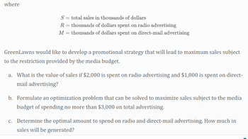 where
S = total sales in thousands of dollars
R = thousands of dollars spent on radio advertising
M =
thousands of dollars spent on direct-mail advertising
GreenLawns would like to develop a promotional strategy that will lead to maximum sales subject
to the restriction provided by the media budget.
a. What is the value of sales if $2,000 is spent on radio advertising and $1,000 is spent on direct-
mail advertising?
b. Formulate an optimization problem that can be solved to maximize sales subject to the media
budget of spending no more than $3,000 on total advertising.
c. Determine the optimal amount to spend on radio and direct-mail advertising. How much in
sales will be generated?